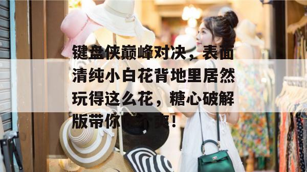 键盘侠巅峰对决,表面清纯小白花背地里居然玩得这么花,糖心破解版带你吃个爽!