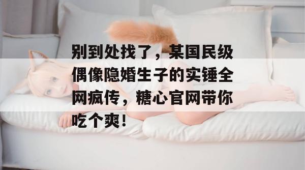 别到处找了,某国民级偶像隐婚生子的实锤全网疯传,糖心官网带你吃个爽!