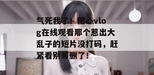 气死我了!糖心vlog在线观看那个惹出大乱子的短片没打码,赶紧看别等删了!
