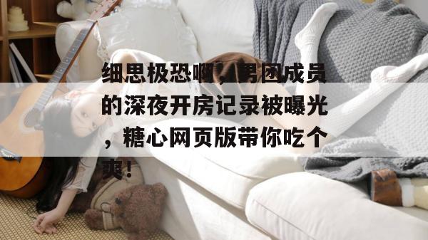 细思极恐啊,男团成员的深夜开房记录被曝光,糖心网页版带你吃个爽!